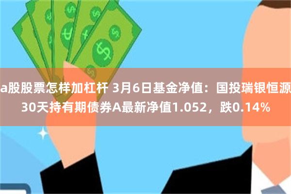 a股股票怎样加杠杆 3月6日基金净值：国投瑞银恒源30天持有期债券A最新净值1.052，跌0.14%