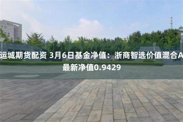 运城期货配资 3月6日基金净值：浙商智选价值混合A最新净值0.9429