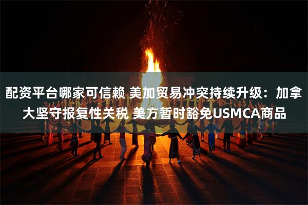 配资平台哪家可信赖 美加贸易冲突持续升级：加拿大坚守报复性关税 美方暂时豁免USMCA商品
