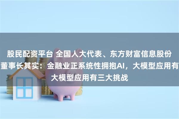 股民配资平台 全国人大代表、东方财富信息股份有限公司董事长其实：金融业正系统性拥抱AI，大模型应用有三大挑战