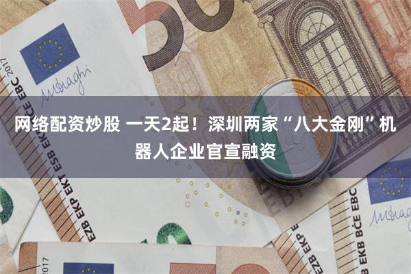 网络配资炒股 一天2起！深圳两家“八大金刚”机器人企业官宣融资