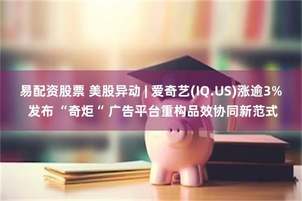易配资股票 美股异动 | 爱奇艺(IQ.US)涨逾3% 发布 “奇炬“ 广告平台重构品效协同新范式