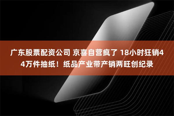广东股票配资公司 京喜自营疯了 18小时狂销44万件抽纸！纸品产业带产销两旺创纪录