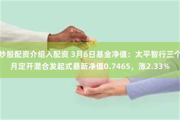 炒股配资介绍入配资 3月6日基金净值：太平智行三个月定开混合发起式最新净值0.7465，涨2.33%