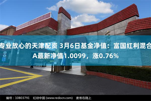 专业放心的天津配资 3月6日基金净值：富国红利混合A最新净值1.0099，涨0.76%