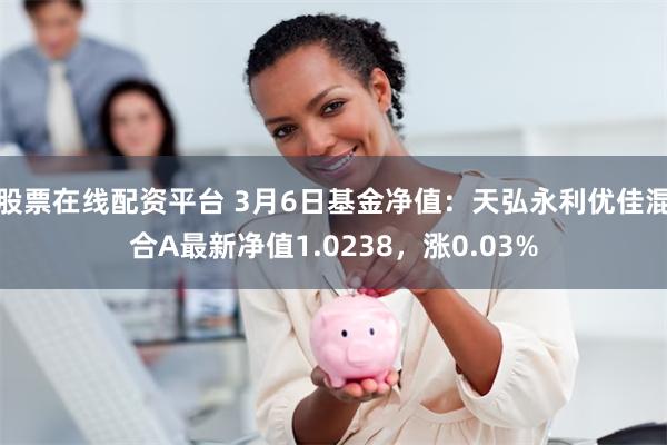 股票在线配资平台 3月6日基金净值：天弘永利优佳混合A最新净值1.0238，涨0.03%
