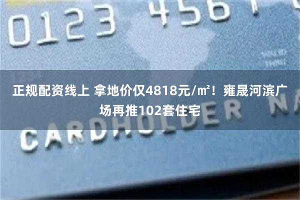 正规配资线上 拿地价仅4818元/㎡！雍晟河滨广场再推102套住宅