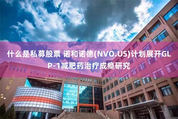 什么是私募股票 诺和诺德(NVO.US)计划展开GLP-1减肥药治疗成瘾研究