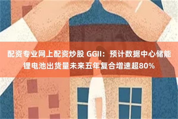 配资专业网上配资炒股 GGII：预计数据中心储能锂电池出货量未来五年复合增速超80%