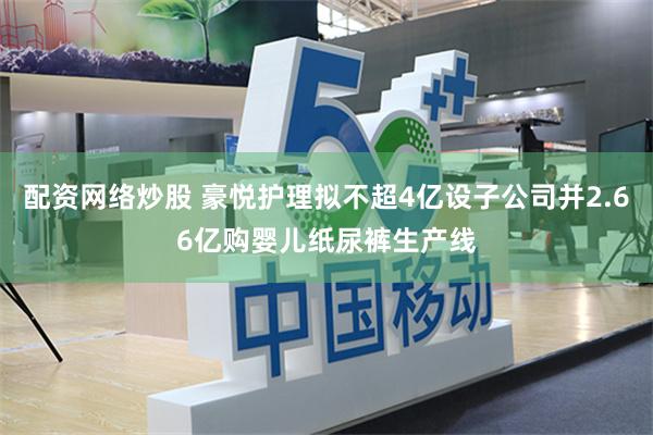 配资网络炒股 豪悦护理拟不超4亿设子公司并2.66亿购婴儿纸尿裤生产线