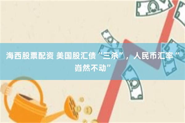 海西股票配资 美国股汇债“三杀”，人民币汇率“岿然不动”