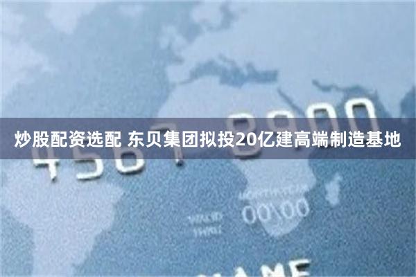 炒股配资选配 东贝集团拟投20亿建高端制造基地
