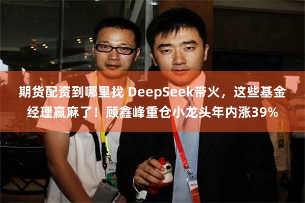 期货配资到哪里找 DeepSeek带火，这些基金经理赢麻了！顾鑫峰重仓小龙头年内涨39%