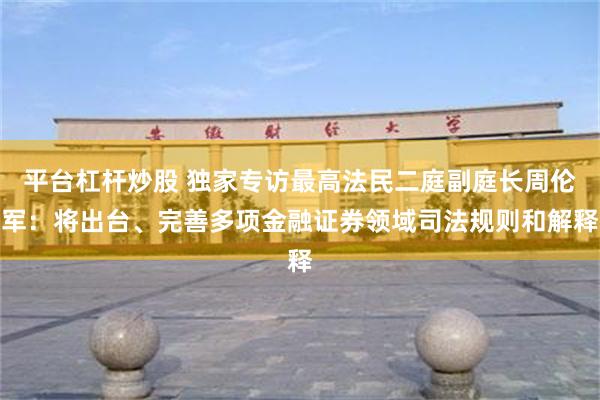 平台杠杆炒股 独家专访最高法民二庭副庭长周伦军：将出台、完善多项金融证券领域司法规则和解释