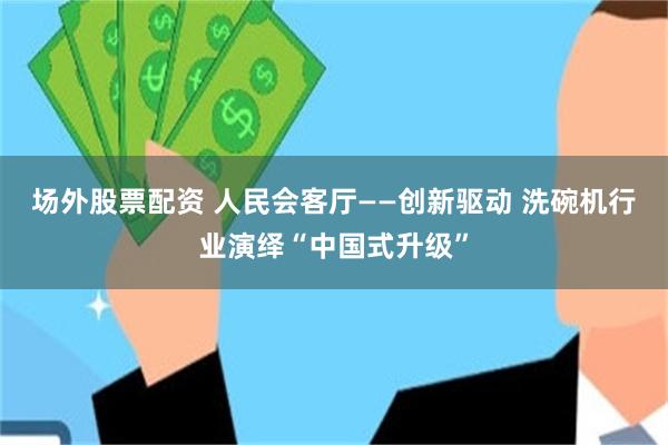 场外股票配资 人民会客厅——创新驱动 洗碗机行业演绎“中国式升级”