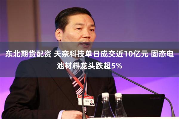 东北期货配资 天奈科技单日成交近10亿元 固态电池材料龙头跌超5%