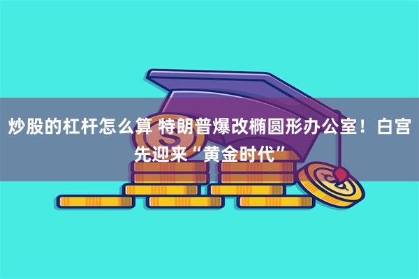 炒股的杠杆怎么算 特朗普爆改椭圆形办公室！白宫先迎来“黄金时代”