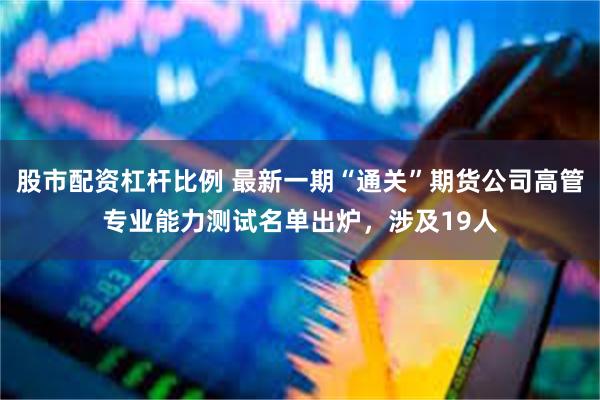 股市配资杠杆比例 最新一期“通关”期货公司高管专业能力测试名单出炉，涉及19人