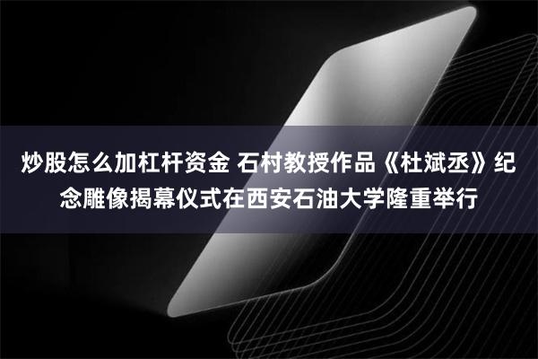 炒股怎么加杠杆资金 石村教授作品《杜斌丞》纪念雕像揭幕仪式在西安石油大学隆重举行