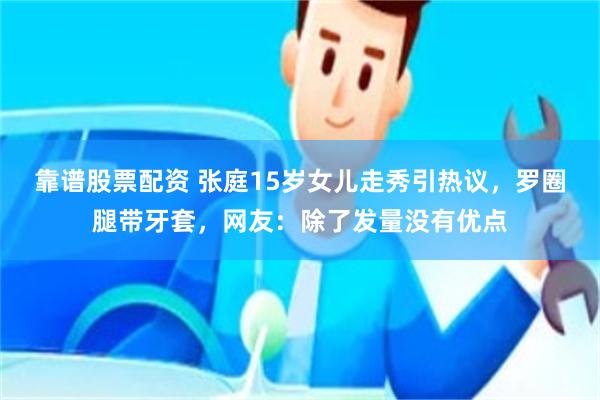 靠谱股票配资 张庭15岁女儿走秀引热议，罗圈腿带牙套，网友：除了发量没有优点