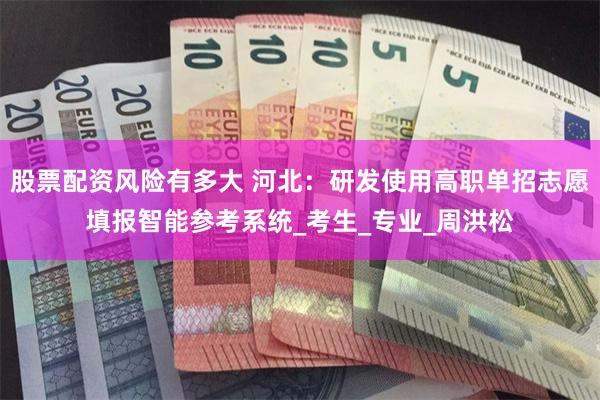 股票配资风险有多大 河北：研发使用高职单招志愿填报智能参考系统_考生_专业_周洪松