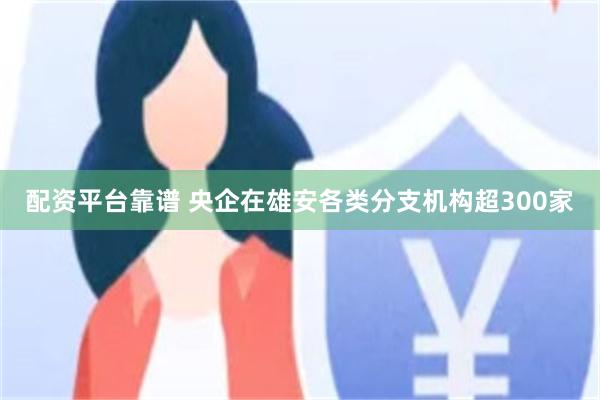 配资平台靠谱 央企在雄安各类分支机构超300家