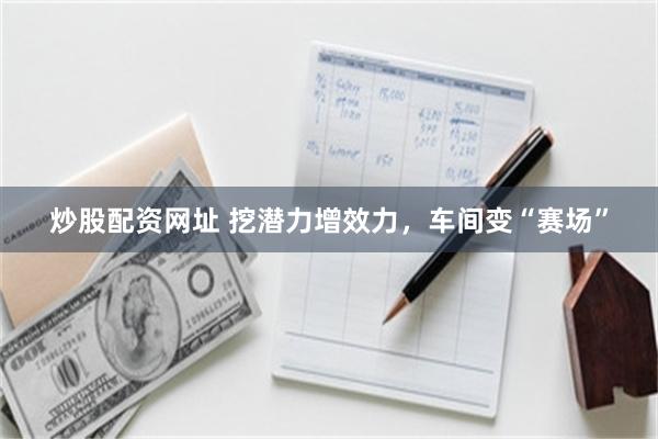 炒股配资网址 挖潜力增效力，车间变“赛场”