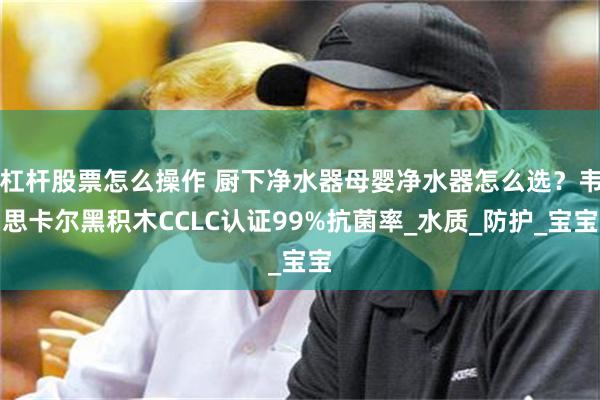 杠杆股票怎么操作 厨下净水器母婴净水器怎么选？韦思卡尔黑积木CCLC认证99%抗菌率_水质_防护_宝宝