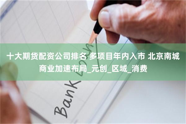 十大期货配资公司排名 多项目年内入市 北京南城商业加速布局_元创_区域_消费