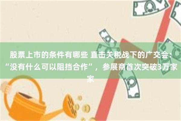 股票上市的条件有哪些 直击关税战下的广交会：“没有什么可以阻挡合作”，参展商首次突破3万家