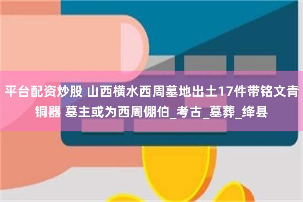 平台配资炒股 山西横水西周墓地出土17件带铭文青铜器 墓主或为西周倗伯_考古_墓葬_绛县