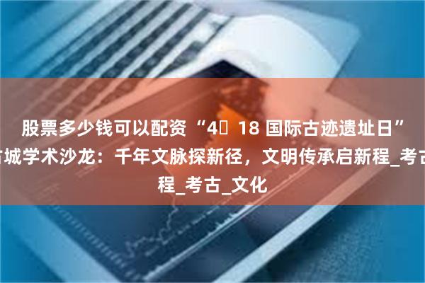 股票多少钱可以配资 “4・18 国际古迹遗址日” 晋阳古城学术沙龙：千年文脉探新径，文明传承启新程_考古_文化