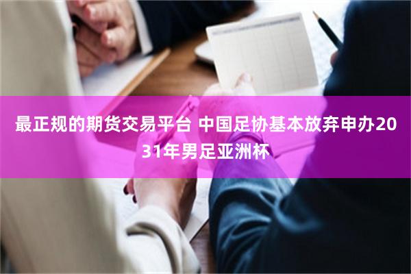 最正规的期货交易平台 中国足协基本放弃申办2031年男足亚洲杯