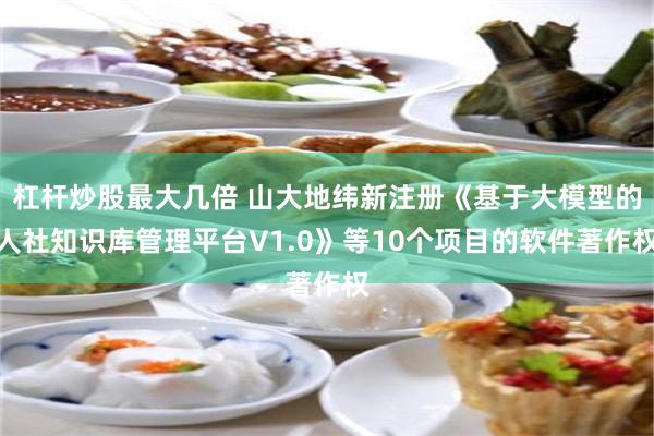 杠杆炒股最大几倍 山大地纬新注册《基于大模型的人社知识库管理平台V1.0》等10个项目的软件著作权