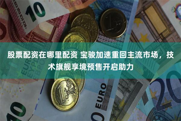股票配资在哪里配资 宝骏加速重回主流市场，技术旗舰享境预售开启助力