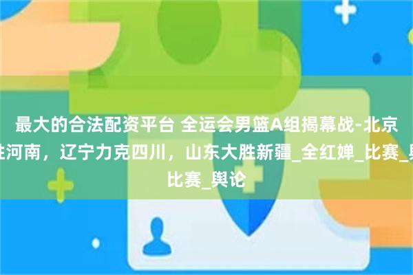 最大的合法配资平台 全运会男篮A组揭幕战-北京险胜河南，辽宁力克四川，山东大胜新疆_全红婵_比赛_舆论