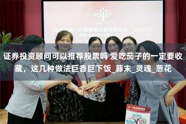 证券投资顾问可以推荐股票吗 爱吃茄子的一定要收藏，这几种做法巨香巨下饭_蒜末_灵魂_葱花