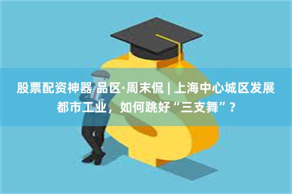 股票配资神器 品区·周末侃 | 上海中心城区发展都市工业，如何跳好“三支舞”？