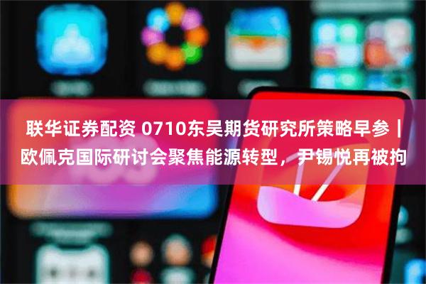 联华证券配资 0710东吴期货研究所策略早参｜欧佩克国际研讨会聚焦能源转型，尹锡悦再被拘