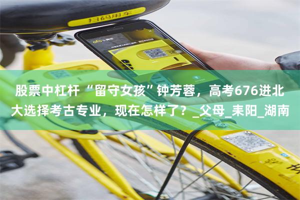 股票中杠杆 “留守女孩”钟芳蓉，高考676进北大选择考古专业，现在怎样了？_父母_耒阳_湖南