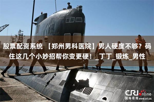 股票配资系统 【郑州男科医院】男人硬度不够？码住这几个小妙招帮你变更硬！_丁丁_锻炼_男性