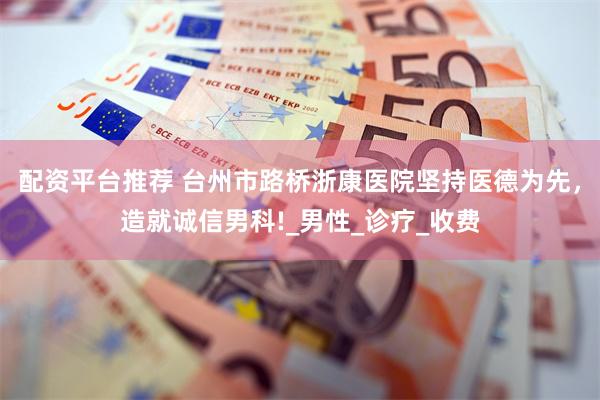 配资平台推荐 台州市路桥浙康医院坚持医德为先，造就诚信男科!_男性_诊疗_收费