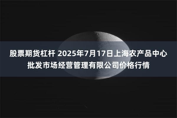 股票期货杠杆 2025年7月17日上海农产品中心批发市场经营管理有限公司价格行情