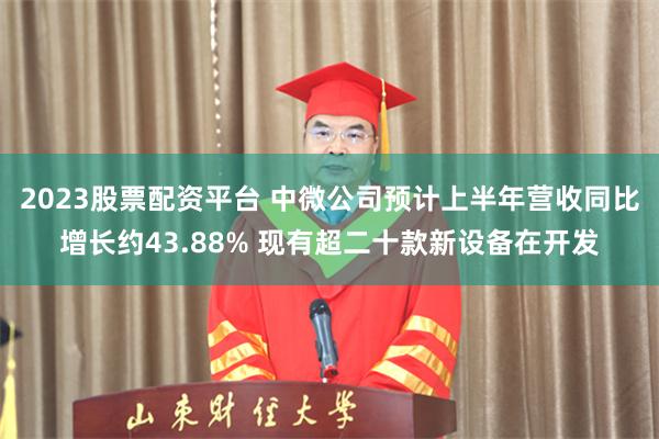 2023股票配资平台 中微公司预计上半年营收同比增长约43.88% 现有超二十款新设备在开发