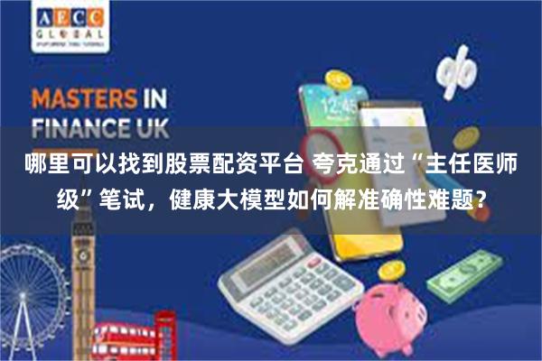 哪里可以找到股票配资平台 夸克通过“主任医师级”笔试，健康大模型如何解准确性难题？