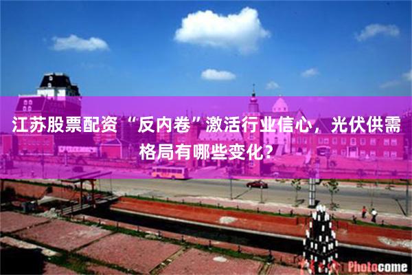 江苏股票配资 “反内卷”激活行业信心，光伏供需格局有哪些变化？