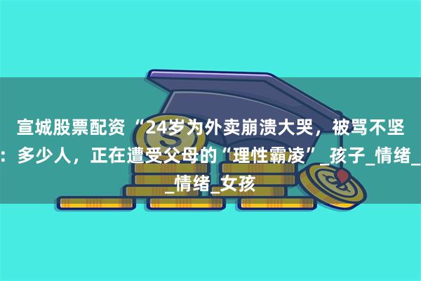 宣城股票配资 “24岁为外卖崩溃大哭，被骂不坚强”：多少人，正在遭受父母的“理性霸凌”_孩子_情绪_女孩