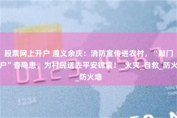 股票网上开户 遵义余庆：消防宣传进农村，“敲门入户”查隐患，为村民送去平安锦囊！_火灾_自救_防火墙