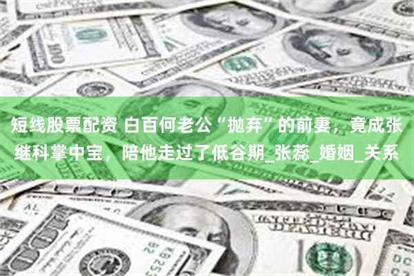 短线股票配资 白百何老公“抛弃”的前妻，竟成张继科掌中宝，陪他走过了低谷期_张蕊_婚姻_关系