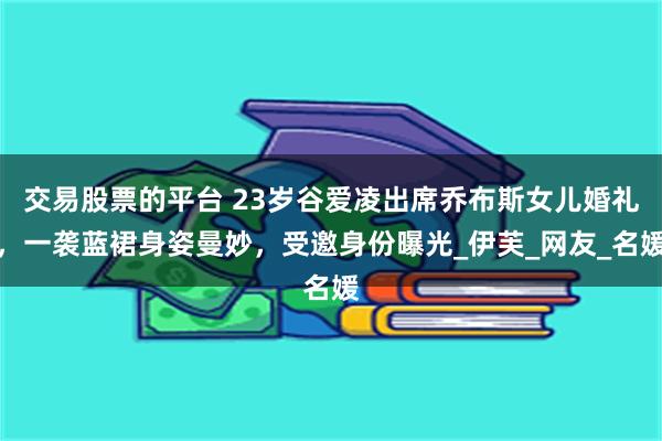 交易股票的平台 23岁谷爱凌出席乔布斯女儿婚礼，一袭蓝裙身姿曼妙，受邀身份曝光_伊芙_网友_名媛